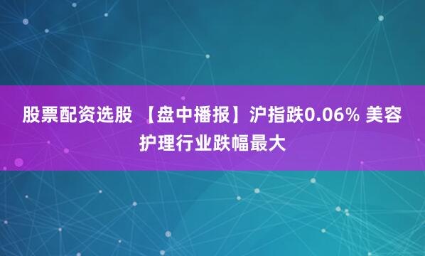股票配资选股 【盘中播报】沪指跌0.06% 美容护理行业跌幅最大