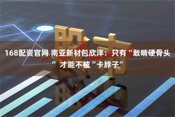 168配资官网 南亚新材包欣洋：只有“敢啃硬骨头” 才能不被“卡脖子”
