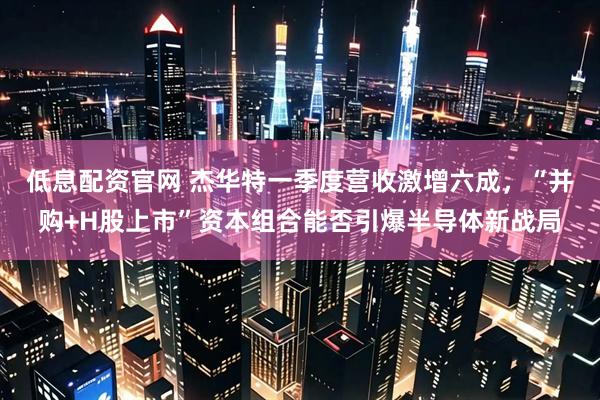 低息配资官网 杰华特一季度营收激增六成，“并购+H股上市”资本组合能否引爆半导体新战局