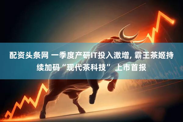 配资头条网 一季度产研IT投入激增, 霸王茶姬持续加码“现代茶科技” 上市首报