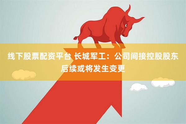 线下股票配资平台 长城军工：公司间接控股股东后续或将发生变更