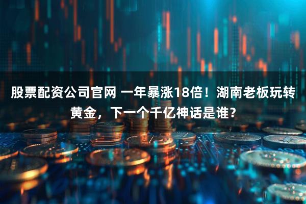 股票配资公司官网 一年暴涨18倍！湖南老板玩转黄金，下一个千亿神话是谁？