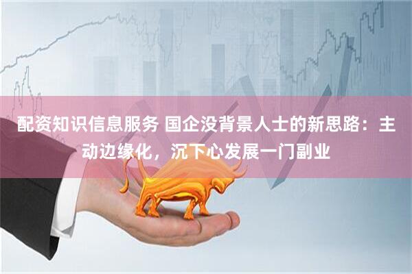 配资知识信息服务 国企没背景人士的新思路：主动边缘化，沉下心发展一门副业