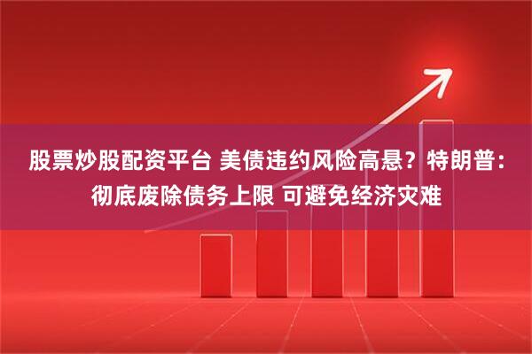 股票炒股配资平台 美债违约风险高悬？特朗普：彻底废除债务上限 可避免经济灾难