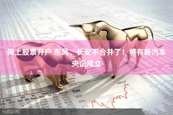 网上股票开户 东风、长安不合并了！将有新汽车央企成立