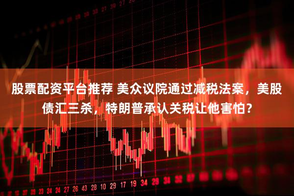 股票配资平台推荐 美众议院通过减税法案，美股债汇三杀，特朗普承认关税让他害怕？